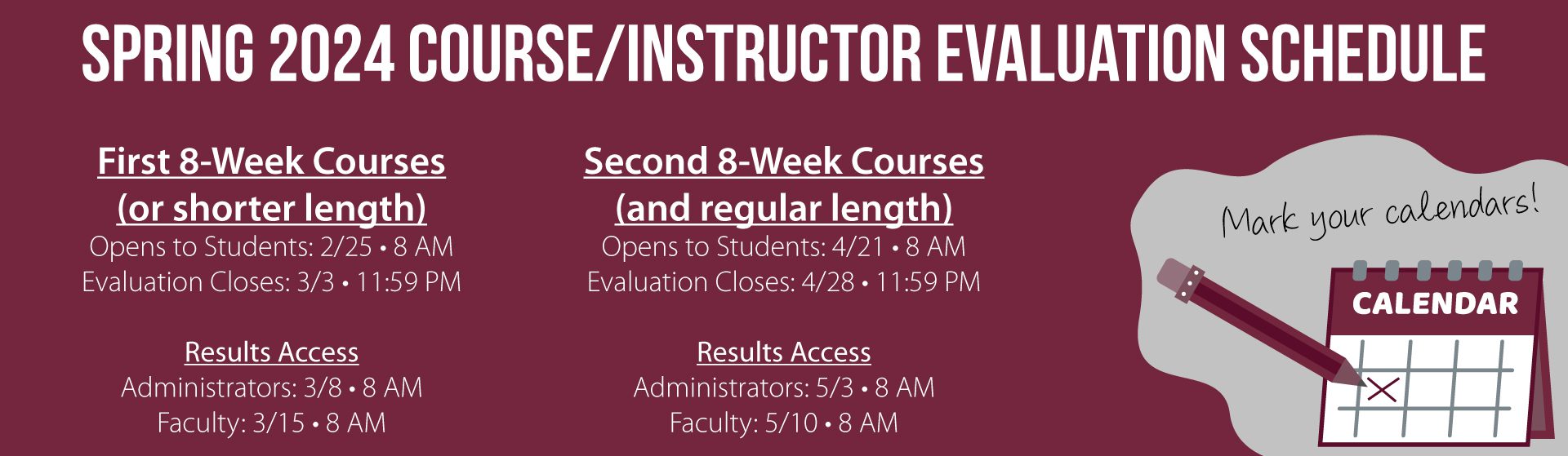 A graphic that reads "Spring 2024 Course and Instructor Evaulation Schedule. For first eight week courses and shorter courses, evaluations opens for students on February 25 at 8 am and closes on March 3 at 11:59 pm. The results can be accessed by administrators on March 8 at 8 am and by faculty on March 15 at 8 am. For secord eight week courses and regular length courses, evaluations open for students on April 21 at 8 am and close on April 28 at 11:59 pm. Results can be accessed by administrators on May 3 at 8 am and by faculty on May 10 at 8 am."