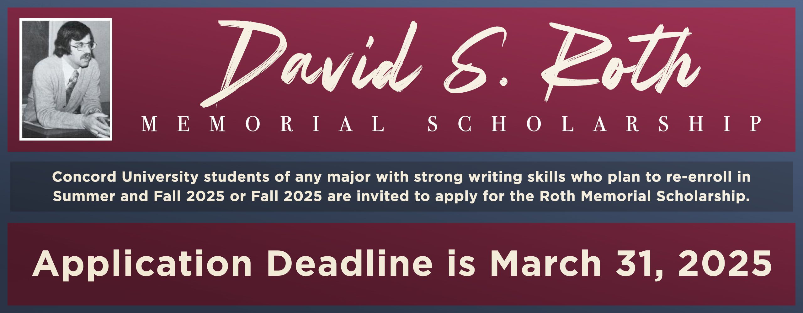 Concord University students of any major with strong writing skills who plan to re-enroll at CU in the 2025-2026 academic year (or in Summer/Fall 2025) are invited to apply for the Roth Memorial Scholarship. Application deadline is March 31, 2025.