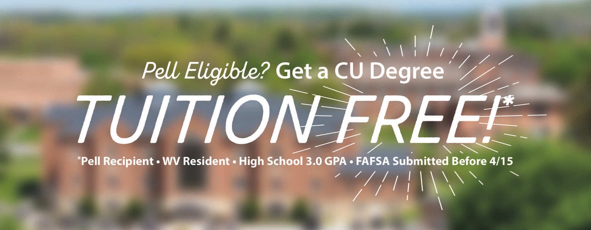 Are you Pell Grant Eligible? Get get a CU degree Tuition Free!* *you must be a pell recipient, a west virginia resident, have a 3.0 high school GPA, and have submitted your FAFSA before April 15. Click here to learn more about our CU Free program